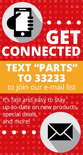Get Connected! Text PARTS to 33233 to join our e-mail list. It's fast and easy to stay up-to-date on new products, special deals, and more!