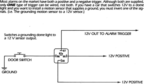 Most alarms on the market have both a positive and a negative trigger. Although both are supplied, only ONE type of trigger can be wired, not both. If you have a car that switches 12V to a dome light and you want to install a motion sensor that supplies a ground, you must invert one of the signals. (i.e. The grounding motion sensor to a 12V sensor.) Diagram 1 shown.
